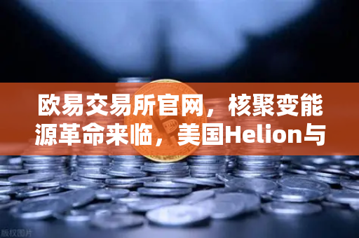 欧易交易所官网，核聚变能源革命来临，美国Helion与微软签下历史性供电协议