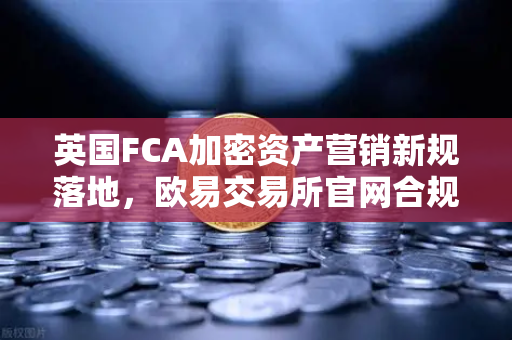 英国FCA加密资产营销新规落地，欧易交易所官网合规路径全解析