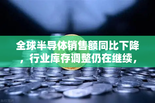 全球半导体销售额同比下降，行业库存调整仍在继续，欧易交易所官网视角下的市场新格局
