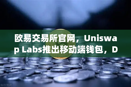 欧易交易所官网，Uniswap Labs推出移动端钱包，DApp浏览器引爆DeFi新体验