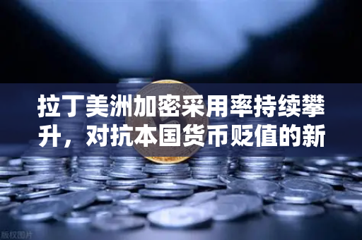 拉丁美洲加密采用率持续攀升，对抗本国货币贬值的新选择