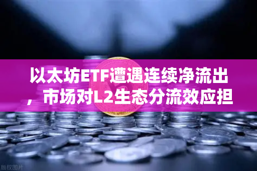 以太坊ETF遭遇连续净流出，市场对L2生态分流效应担忧加剧