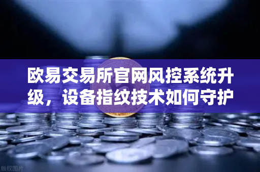 欧易交易所官网风控系统升级，设备指纹技术如何守护你的资产安全？