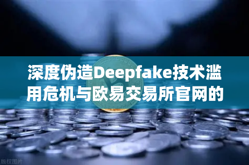深度伪造Deepfake技术滥用危机与欧易交易所官网的合规警示，多国立法要求内容标识成破局关键