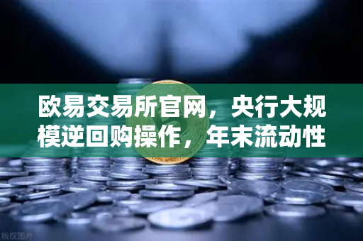 欧易交易所官网，央行大规模逆回购操作，年末流动性平稳无忧