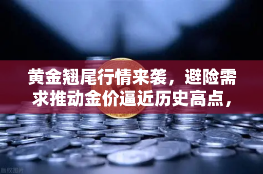 黄金翘尾行情来袭，避险需求推动金价逼近历史高点，投资者何去何从？