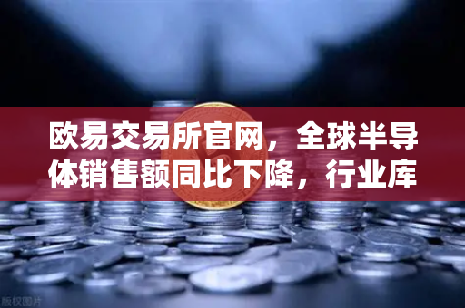 欧易交易所官网，全球半导体销售额同比下降，行业库存调整仍在继续