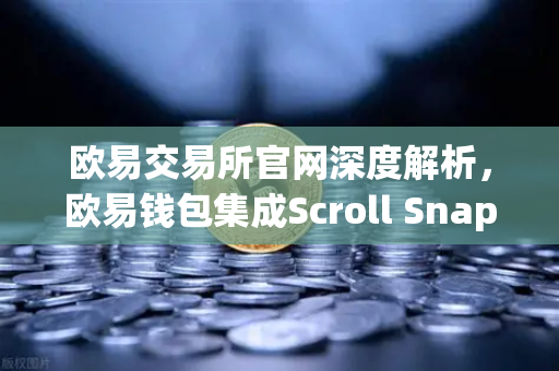 欧易交易所官网深度解析，欧易钱包集成Scroll Snap，畅享基于zkEVM的Layer2新纪元