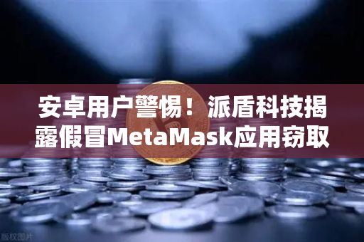 安卓用户警惕！派盾科技揭露假冒MetaMask应用窃取加密货币资产