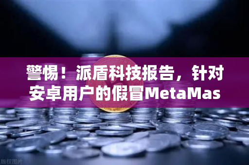 警惕！派盾科技报告，针对安卓用户的假冒MetaMask应用正威胁数字资产安全