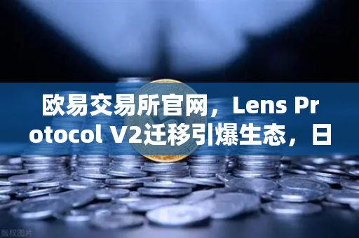 欧易交易所官网，Lens Protocol V2迁移引爆生态，日活跃用户暴增300%的背后逻辑