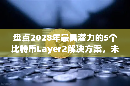 盘点2028年最具潜力的5个比特币Layer2解决方案，未来生态爆发的关键