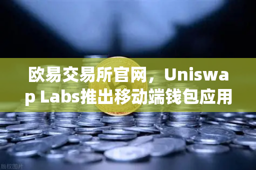 欧易交易所官网，Uniswap Labs推出移动端钱包应用，内置DApp浏览器，重塑DeFi入口体验