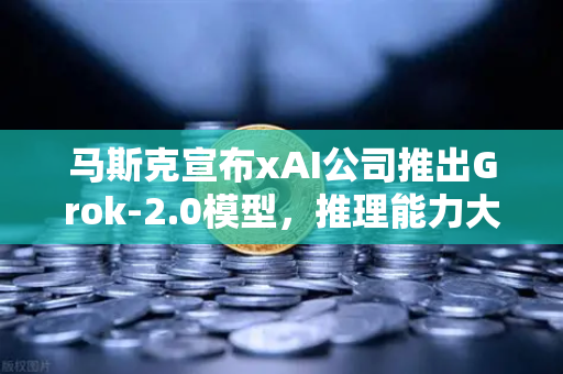 马斯克宣布xAI公司推出Grok-2.0模型，推理能力大幅提升，AI赛道迎来新变局