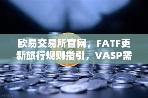 欧易交易所官网，FATF更新旅行规则指引，VASP需共享受益所有人信息