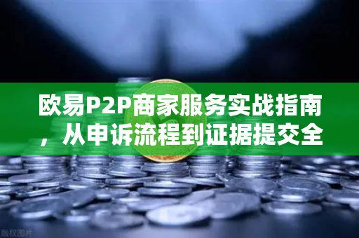 欧易P2P商家服务实战指南，从申诉流程到证据提交全解析