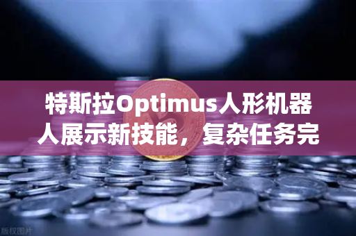特斯拉Optimus人形机器人展示新技能，复杂任务完成惊艳全球，未来科技再进一步
