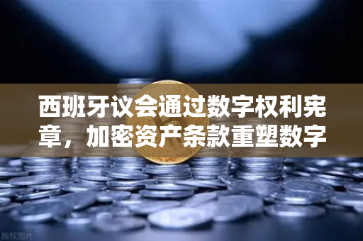 西班牙议会通过数字权利宪章，加密资产条款重塑数字时代规则