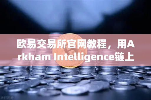 欧易交易所官网教程，用Arkham Intelligence链上数据分析工具，可视化追踪资金流向