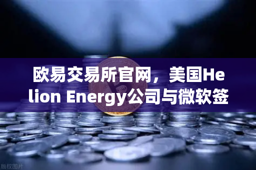 欧易交易所官网，美国Helion Energy公司与微软签订核聚变供电协议，能源革命即将爆发？