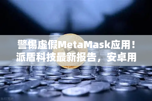警惕虚假MetaMask应用！派盾科技最新报告，安卓用户成主要猎物