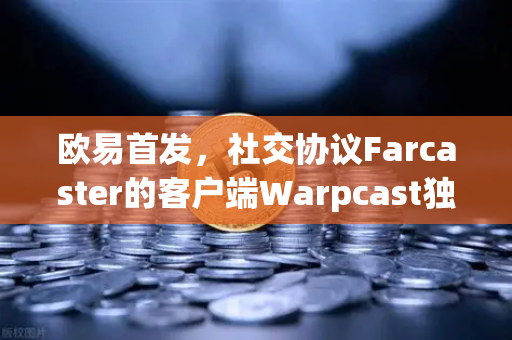 欧易首发，社交协议Farcaster的客户端Warpcast独家上线，Web3社交新风口来了？