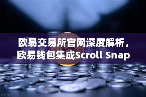 欧易交易所官网深度解析，欧易钱包集成Scroll Snap，体验基于zkEVM的Layer2新纪元
