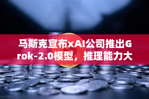 马斯克宣布xAI公司推出Grok-2.0模型，推理能力大幅提升，AI竞赛再添变数