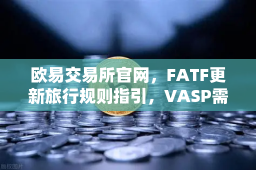 欧易交易所官网，FATF更新旅行规则指引，VASP需共享受益所有人信息，数字资产合规再升级