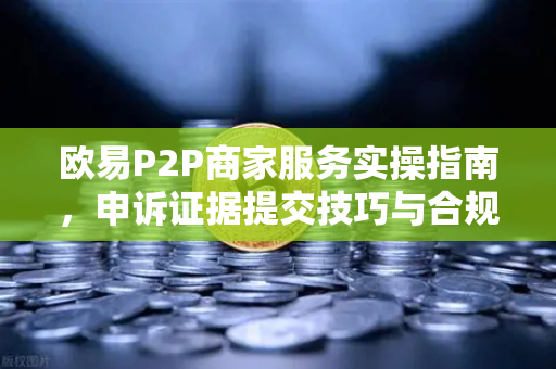 欧易P2P商家服务实操指南，申诉证据提交技巧与合规要点
