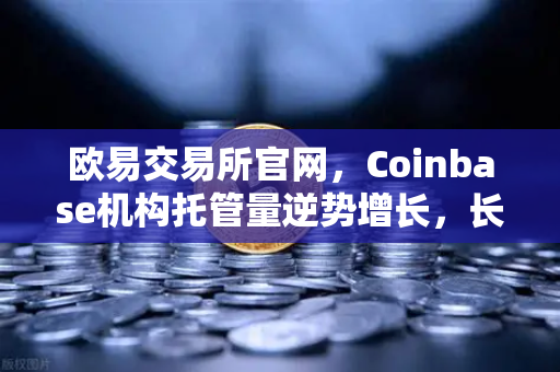 欧易交易所官网，Coinbase机构托管量逆势增长，长线信心犹在，存量博弈中的暗流涌动