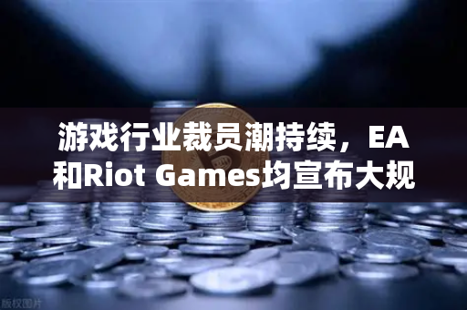 游戏行业裁员潮持续，EA和Riot Games均宣布大规模裁员，行业寒冬下的生存法则