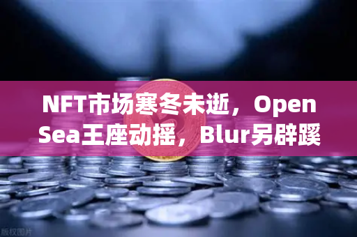 NFT市场寒冬未逝，OpenSea王座动摇，Blur另辟蹊径逆势崛起