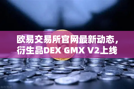 欧易交易所官网最新动态，衍生品DEX GMX V2上线，长尾资产交易迎来新纪元