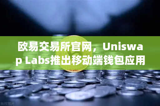 欧易交易所官网，Uniswap Labs推出移动端钱包应用，内置DApp浏览器，开启去中心化金融新篇章