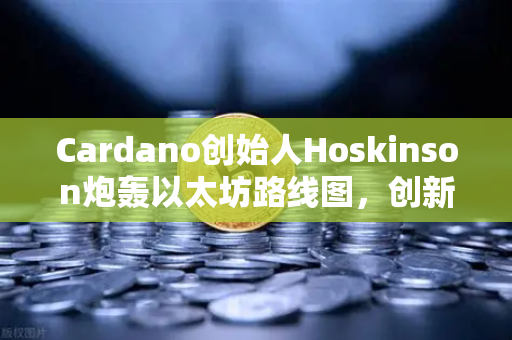 Cardano创始人Hoskinson炮轰以太坊路线图，创新停滞还是战略分歧？