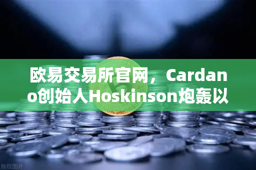 欧易交易所官网，Cardano创始人Hoskinson炮轰以太坊路线图缺乏创新，区块链格局生变？-第1张图片-欧易交易所