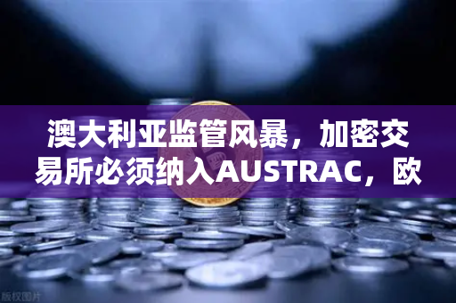 澳大利亚监管风暴，加密交易所必须纳入AUSTRAC，欧易官网如何应对新规？