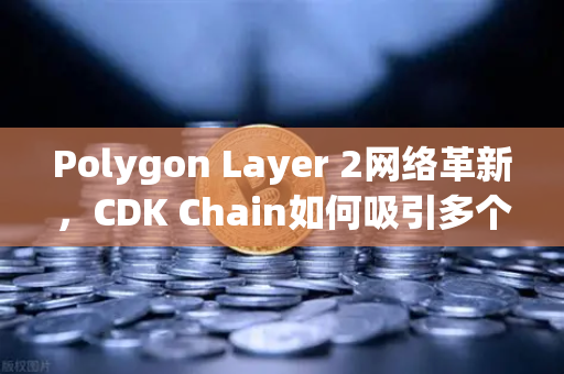 Polygon Layer 2网络革新，CDK Chain如何吸引多个游戏项目部署？深度解析与实用指南