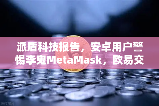 派盾科技报告，安卓用户警惕李鬼MetaMask，欧易交易所教你如何防范假冒应用风险