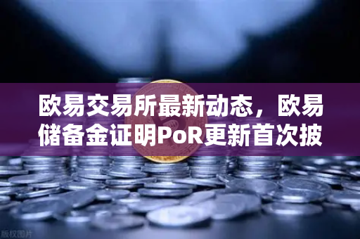欧易交易所最新动态，欧易储备金证明PoR更新首次披露所有资产链上地址