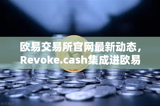 欧易交易所官网最新动态，Revoke.cash集成进欧易Web3钱包，授权管理工具正式上线