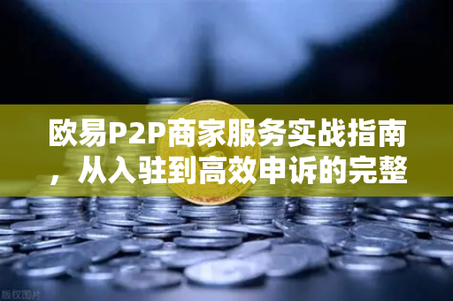 欧易P2P商家服务实战指南，从入驻到高效申诉的完整流程