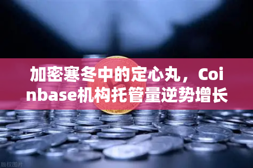 加密寒冬中的定心丸，Coinbase机构托管量逆势增长背后的长线逻辑