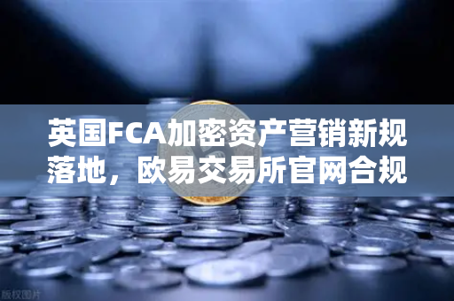 英国FCA加密资产营销新规落地，欧易交易所官网合规路径与用户指南
