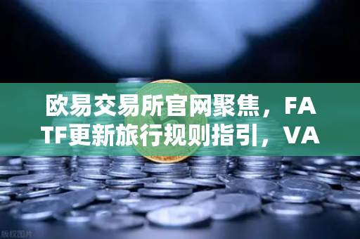 欧易交易所官网聚焦，FATF更新旅行规则指引，VASP需共享受益所有人信息