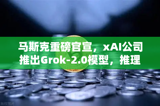 马斯克重磅官宣，xAI公司推出Grok-2.0模型，推理能力大幅提升，AI竞赛再掀波澜