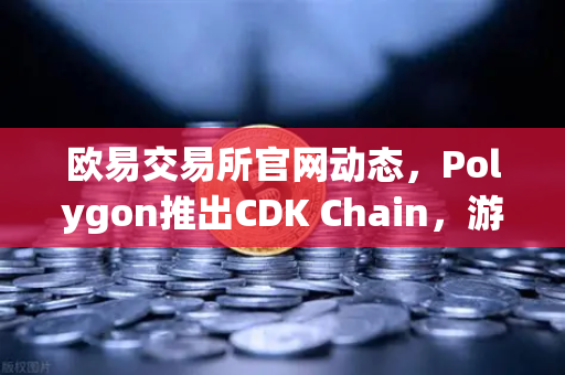欧易交易所官网动态，Polygon推出CDK Chain，游戏项目扎堆布局加速链游生态爆发