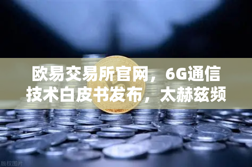 欧易交易所官网，6G通信技术白皮书发布，太赫兹频段开启万物智联新时代