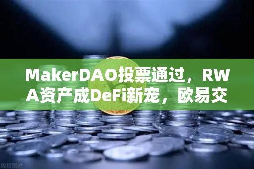 MakerDAO投票通过，RWA资产成DeFi新宠，欧易交易所下载用户需关注这一趋势